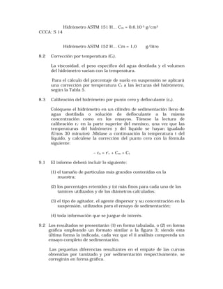 Hidrómetro ASTM 151 H… Cm = 0,6.10-3 g/cm3 
CCCA: S 14 
Hidrómetro ASTM 152 H… Cm = 1,0 g/litro 
8.2 Corrección por temperatura (Ct). 
La viscosidad, el peso especifico del agua destilada y el volumen 
del hidrómetro varian con la temperatura. 
Para el cálculo del porcentaje de suelo en suspensión se aplicará 
una corrección por temperatura Ct a las lecturas del hidrómetro, 
según la Tabla 5. 
8.3 Calibración del hidrómetro por punto cero y defloculante (co). 
Colóquese el hidrómetro en un cilindro de sedimentación lleno de 
agua destilada o solución de defloculante a la misma 
concentración como en los ensayos. Tómese la lectura de 
calibración rc’ en la parte superior del menisco, una vez que las 
temperaturas del hidrómetro y del líquido se hayan igualado 
(Unos 30 minutos) .Midase a continuación la temperatura t del 
liquido, y calcúlese la corrección del punto cero con la fórmula 
siguiente: 
– co = r'c + Cm + Ct 
9.1 El informe deberá incluir lo siguiente: 
(1) el tamaño de partículas más grandes contenidas en la 
muestra; 
(2) los porcentajes retenidos y (o) más finos para cada uno de los 
tamices utilizados y de los diámetros calculados; 
(3) el tipo de agitador, el agente dispersor y su concentración en la 
suspensión, utilizados para el ensayo de sedimentación; 
(4) toda información que se juzgue de interés. 
9.2 Los resultados se presentarán (1) en forma tabulada, o (2) en forma 
gráfica empleando un formato similar a la figura 3; siendo esta 
última forma la indicada, cada vez que el ii análisis comprenda un 
ensayo completo de sedimentación. 
Las pequeñas diferencias resultantes en el empate de las curvas 
obtenidas por tamizado y por sedimentación respectivamente, se 
corregirán en forma gráfica. 
 