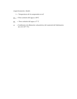 respectivamente, donde: 
t = Temperatura de la suspensión en oC 
W 20 g = Peso unitario del agua a 20°C 
Wt g = Peso unitario del agua a T °C 
a = Coeficiente de dilatación volumétrica del material del hidrómetro 
(a =2,5.10-5/°C). 
 