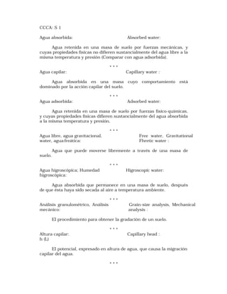 CCCA: S 1 
Agua absorbida: Absorbed water: 
Agua retenida en una masa de suelo por fuerzas mecánicas, y 
cuyas propiedades físicas no difieren sustancialmente del agua libre a la 
misma temperatura y presión (Comparar con agua adsorbida). 
* * * 
Agua capilar: Capillary water : 
Agua absorbida en una masa cuyo comportamiento está 
dominado por la acción capilar del suelo. 
* * * 
Agua adsorbida: Adsorbed water: 
Agua retenida en una masa de suelo por fuerzas físico-químicas, 
y cuyas propiedades físicas difieren sustancialmente del agua absorbida 
a la misma temperatura y presión. 
* * * 
Agua libre, agua gravitacional, Free water, Gravitational 
water, agua freática: Fhretic water : 
Agua que puede moverse libremente a través de una masa de 
suelo. 
* * * 
Agua higroscópica; Humedad Higroscopic water: 
higroscópica: 
Agua absorbida que permanece en una masa de suelo, después 
de que ésta haya sido secada al aire a temperatura ambiente. 
* * * 
Análisis granulométrico, Análisis Grain-size analysis, Mechanical 
mecánico: analysis : 
El procedimiento para obtener la gradación de un suelo. 
* * * 
Altura capilar: Capillary head : 
h (L) 
El potencial, expresado en altura de agua, que causa la migración 
capilar del agua. 
* * * 
 