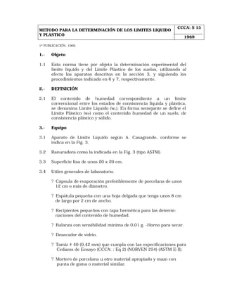 METODO PARA LA DETERMINACIÓN DE LOS LIMITES LIQUIDO 
Y PLASTICO 
CCCA: S 15 
1969 
1ª PUBLICACIÓN, 1969. 
1.- Objeto 
1.1 Esta norma tiene por objeto la determinación experimental del 
límite líquido y del Límite Plástico de los suelos, utilizando al 
efecto los aparatos descritos en la sección 3, y siguiendo los 
procedimientos indicado en 6 y 7, respectivamente. 
2.- DEFINICIÓN 
2.1 El contenido de humedad correspondiente a un límite 
convencional entre los estados de consistencia líquida y plástica, 
se denomina Límite Líquido (wL). En forma semejante se define el 
Límite Plástico (wP) como el contenido humedad de un suelo, de 
consistencia plástico y sólido. 
3.- Equipo 
3.1 Aparato de Límite Líquido según A. Casagrande, conforme se 
indica en la Fig. 3. 
3.2 Ranuradora como la indicada en la Fig. 3 (tipo ASTM). 
3.3 Superficie lisa de unos 20 x 20 cm. 
3.4 Utiles generales de laboratorio. 
? Cápsula de evaporación preferiblemente de porcelana de unos 
12 cm o más de diámetro. 
? Espátula pequeña con una hoja delgada que tenga unos 8 cm 
de largo por 2 cm de ancho. 
? Recipientes pequeños con tapa hermética para las determi-naciones 
del contenido de humedad. 
? Balanza con sensibilidad mínima de 0,01 g. -Horno para secar. 
? Desecador de vidrio. 
? Tamiz # 40 (0,42 mm) que cumpla con las especificaciones para 
Cedazos de Ensayo (CCCA: : Eq 2) (NORVEN 254) (ASTM E-ll). 
? Mortero de porcelana u otro material apropiado y mazo con 
punta de goma o material similar. 
 