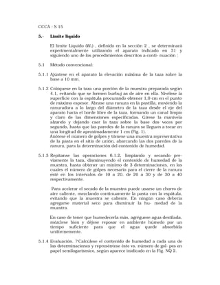 CCCA : S 15 
5.- Límite líquido 
El límite Líquido (WL) , definido en la sección 2 , se determinará 
experimentalmente utilizando el aparato indicado en 31 y 
siguiendo uno de los procedimientos descritos a conti- nuación : 
5.1 Método convencional: 
5.1.1 Ajústese en el aparato la elevación máxima de la taza sobre la 
base a 10 mm. 
5.1.2 Colóquese en la taza una porción de la muestra preparada según 
4.1, evitando que se formen burbuj as de aire en ella. Nivélese la 
superficie con la espátula procurando obtener 1,0 cm en el punto 
de máximo espesor. Abrase una ranura en la pastilla, moviendo la 
ranuradora a lo largo del diámetro de la taza desde el eje del 
aparato hacia el borde libre de la taza, formando un canal limpio 
y claro de las dimensiones especificadas. Gírese la manivela 
alzando y dejando caer la taza sobre la base dos veces por 
segundo, hasta que las paredes de la ranura se lleguen a tocar en 
una longitud de aproximadamente 1 cm (Fig. 1). 
Anótese el número de golpes y tómese una muestra representativa 
de la pasta en el sitio de unión, abarcando las dos paredes de la 
ranura, para la determinación del contenido de humedad. 
5.1.3 Repítanse las operaciones 6.1.2, limpiando y secando pre-viamente 
la taza, disminuyendo el contenido de humedad de la 
muestra, hasta obtener un mínimo de 3 determinaciones, en los 
cuales el número de golpes necesario para el cierre de la ranura 
esté en los intervalos de 10 a 20, de 20 a 30 y de 30 a 40 
respectivamente. 
Para acelerar el secado de la muestra puede usarse un chorro de 
aire caliente, mezclando continuamente la pasta con la espátula, 
evitando que la muestra se caliente. En ningún caso debería 
agregarse material seco para disminuir la hu- medad de la 
muestra. 
En caso de tener que humedecerla más, agréguese agua destilada, 
mézclese bien y déjese reposar en ambiente húmedo por un 
tiempo suficiente para que el agua quede absorbida 
uniformemente. 
5.1.4 Evaluación. ? Calcúlese el contenido de humedad a cada una de 
las determinaciones y represéntese éste vs. número de gol- pes en 
papel semilogarísmico, según aparece inidicado en la Fig. NQ 2. 
 