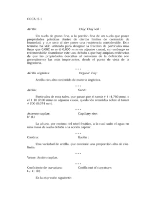 CCCA: S 1 
Arcilla: Clay: Clay soil : 
Un suelo de grano fino, o la porción fina de un suelo que posee 
propiedades plásticas dentro de ciertos límites de contenido de 
humedad, y que seco al aire posee una resistencia considerable. Este 
término ha sido utilizado para designar la fracción de partículas más 
finas que 0,002 m m (ó 0,005 m m en algunos casos), sin embargo es 
recomendable abandonar este uso, debido a que hay amplias evidencias 
de que las propiedades descritas al comienzo de la definición son 
generalmente las más importantes, desde el punto de vista de la 
ingeniería. 
* * * 
Arcilla orgánica: Organic clay: 
Arcilla con alto contenido de materia orgánica. 
* * * 
Arena: Sand: 
Partículas de roca tales, que pasan por el tamiz # 4 (4,760 mm), o 
el # 10 (2,00 mm) en algunos casos, quedando retenidas sobre el tamiz 
# 200 (0,074 mm). 
* * * 
Ascenso capilar: Capillary rise: 
h" (L) 
La altura, por encima del nivel freático, a la cual sube el agua en 
una masa de suelo debido a la acción capilar. 
* * * 
Caolina: Kaolin : 
Una variedad de arcilla, que contiene una proporción alta de cao-linita. 
* * * 
Véase: Acción capilar. 
* * * 
Coeficiente de curvatura: Coefficient of curvature: 
Cc; C; (D) 
Es la expresión siguiente: 
 