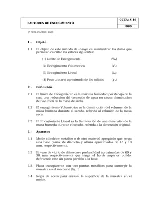 FACTORES DE ENCOGIMIENTO 
1ª PUBLICACIÓN, 1969 
1.- Objeto 
1.1 El objeto de este método de ensayo es suministrar los datos que 
permitan calcular los valores siguientes: 
(1) Límite de Encogimiento (Ws) 
(2) Encogimiento Volumétrico (Vs) 
(3) Encogimiento Lineal (Ld) 
(4) Peso unitario aproximado de los sólidos ( g s) 
2.- Definición 
2.1 El límite de Encogimiento es la máxima humedad por debajo de la 
cual una reducción del contenido de agua no causa disminución 
del volumen de la masa de suelo. 
2.2 El encogimiento Volumétrico es la disminución del volumen de la 
masa húmeda durante el secado, referido al volumen de la masa 
seca. 
2.3 El Encogimiento Lineal es la disminución de una dimensión de la 
masa húmeda durante el secado, referida a la dimensión original. 
3.- Aparatos 
3.1 Molde cilíndrico metálico o de otro material apropiado que tenga 
una base plana, de diámetro y altura aproximadas de 45 y 10 
mm, respectivamente. 
3.2 Envase de vidrio de diámetro y profundidad aproximadas de 60 y 
30 mm respectivamente que tenga el borde superior pulido, 
definiendo éste un plano paralelo a la base. 
3.3 Placa transparente con tres puntas metálicas para sumergir la 
muestra en el mercurio (fig. 1). 
3.4 Regla de acero para enrasar la superficie de la muestra en el 
molde. 
CCCA: S 16 
1969 
 