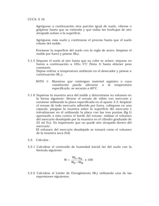 CCCA: S 16 
Agréguese a continuación otra porción igual de suelo, víbrese o 
golpéese hasta que se extienda y que todas las burbujas de aire 
atrapado suban a la superficie. 
Agréguese más suelo y continúese el proceso hasta que el suelo 
rebose del molde. 
Enrásese la superficie del suelo con la regla de acero, límpiese el 
molde por fuera y pésese (Wd). 
5.1.5 Séquese el suelo al aire hasta que su color se aclare; séquese en 
horno a continuación a 105± 5°C (Nota 1) hasta obtener peso 
constante. 
Déjese enfriar a temperatura ambiente en el desecador y pésese a 
continuación (W,¡) . 
NOTA 1: Muestras que contengan material orgánico o cuya 
constitución pueda alterarse a la temperatura 
especificada, se secarán a 60°C. 
5.1.6 Sepárese la muestra seca del molde y determínese su volumen en 
la forma siguiente: llénese el envase de vidrio con mercurio y 
enrásese utilizando la placa especificada en el aparte 3.3; límpiese 
el envase de todo mercurio adherido por fuera, colóquese en una 
cápsula, póngase la muestra sobre la superficie del mercurio e 
introdúzcase en él utilizando la placa con las tres puntas (fig.1) 
apretando a ésta contra el borde del envase; mídase el volumen 
del mercurio desalojado por la muestra en el cilindro graduado de 
25 ml (Vd). Es importante que no quede aire atrapado dentro del 
mercurio. 
El volumen del mercurio desalojado se tomará como el volumen 
de la muestra seca (Vd). 
5.2. Cálculos : 
5.2.1 Calcúlese el contenido de humedad inicial (w) del suelo con la 
fórmula siguiente: 
W = 
W 
- x 100 
h Wd 
W - 
W 
d M 
5.2.2 Calcúlese el Limite de Encogimiento (Ws) utilizando una de las 
expresiones siguientes: 
 