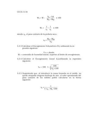 CCCA: S 16 
ö 
æ 
ç çè 
- 
d M 
V Vd 
h 
W W 
WS = W – ÷ ÷ø 
- 
x 100 
ö 
æ 
ç çè 
1 1 x 100 
Ws = - 
÷ ÷ø 
go g 
s 
siendo go el peso unitario de la probeta seca : 
W -W 
d M 
o V 
d 
g = 
5.2.3 Calcúlese el Encogimiento Volumétrico (Vs) utilizando la ex-presión 
siguiente: 
V s = donde: 
Wi = contenido de humedad inicial, superior al límite de encogimiento. 
5.2.4 Calcúlese el Encogimiento Lineal (LS)utilizando la expresión 
siguiente: 
ö 
æ 
100 
LS = 100 ÷ ÷ 
ø 
ç ç 
è 
+ 
- 3 
VS 100 
1 
5.2.5 Suponiendo que, al introducir la masa húmeda en el molde, no 
quede atrapada ninguna burbuja de aire, el valor aproximado del 
peso unitario de los sólidos podrá calcularse en la forma 
siguiente: 
1 
s g - 
1/ W /100 
o s 
g = 
 
