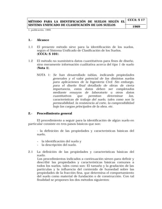 MÉTODO PARA LA IDENTIFICACIÓN DE SUELOS SEGÚN EL 
SISTEMA UNIFICADO DE CLASIFICACIÓN DE LOS SUELOS 
CCCA: S 17 
1969 
1. publicación, 1969. 
1.- Alcance 
1.1 El presente método sirve para la identificación de los suelos, 
según el Sistema Unificado de Clasificación de los Suelos. 
(CCCA: S 101). 
1.2 El método no suministra datos cuantitativos para fines de diseño, 
sino meramente información cualitativa acerca del tipo 1 de suelo 
(Nota 1). 
NOTA 1: Se han desarrollado tablas, indicando propiedades 
generales y el valor potencial de los distintos suelos 
para aplicaciones de la Ingeniería Civil. Sin embargo, 
para el diseño final detallado de obras de cierta 
importancia, estos datos deben ser completados 
mediante ensayos de laboratorio u otros datos 
cuantitativos que permitan determinar las, 
características de trabajo del suelo, tales como son la 
permeabilidad, la resistencia al corte, la compresibilidad 
bajo las cargas principales de la obra, etc. 
2.- Procedimiento general 
El procedimiento a seguir para la identificación de algún suelo en 
particular consiste en tres pasos básicos que son: 
- la definición de las propiedades y características básicas del 
suelo, 
- la identificación del suelo y 
- la descripción del suelo. 
2.1 La definición de las propiedades y características básicas del 
suelo. 
Los procedimientos indicados a continuación sirven para definir y 
describir las propiedades y características básicas comunes a 
todos los suelos, tales como son: El tamaño y la gradación de las 
partículas y la influencia del contenido de humedad sobre las 
propiedades de la fracción fina, que determina el comportamiento 
del suelo como material de fundación o de construcción. Con tal 
finalidad se proponen los dos métodos siguientes: 
 