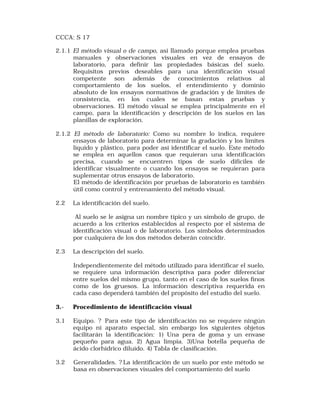 CCCA: S 17 
2.1.1 El método visual o de campo, así llamado porque emplea pruebas 
manuales y observaciones visuales en vez de ensayos de 
laboratorio, para definir las propiedades básicas del suelo. 
Requisitos previos deseables para una identificación visual 
competente son además de conocimientos relativos al 
comportamiento de los suelos, el entendimiento y dominio 
absoluto de los ensayos normativos de gradación y de límites de 
consistencia, en los cuales se basan estas pruebas y 
observaciones. El método visual se emplea principalmente en el 
campo, para la identificación y descripción de los suelos en las 
planillas de exploración. 
2.1.2 El método de laboratorio: Como su nombre lo indica, requiere 
ensayos de laboratorio para determinar la gradación y los límites 
líquido y plástico, para poder así identificar el suelo. Este método 
se emplea en aquellos casos que requieran una identificación 
precisa, cuando se encuentren tipos de suelo difíciles de 
identificar visualmente o cuando los ensayos se requieran para 
suplementar otros ensayos de laboratorio. 
El método de identificación por pruebas de laboratorio es también 
útil como control y entrenamiento del método visual. 
2.2 La identificación del suelo. 
Al suelo se le asigna un nombre típico y un símbolo de grupo, de 
acuerdo a los criterios establecidos al respecto por el sistema de 
identificación visual o de laboratorio. Los símbolos determinados 
por cualquiera de los dos métodos deberán coincidir. 
2.3 La descripción del suelo. 
Independientemente del método utilizado para identificar el suelo, 
se requiere una información descriptiva para poder diferenciar 
entre suelos del mismo grupo, tanto en el caso de los suelos finos 
como de los gruesos. La información descriptiva requerida en 
cada caso dependerá también del propósito del estudio del suelo. 
3.- Procedimiento de identificación visual 
3.1 Equipo. ? Para este tipo de identificación no se requiere ningún 
equipo ni aparato especial, sin embargo los siguientes objetos 
facilitarán la identificación: 1) Una pera de goma y un envase 
pequeño para agua. 2) Agua limpia. 3)Una botella pequeña de 
ácido clorhídrico diluido. 4) Tabla de clasificación. 
3.2 Generalidades. ? La identificación de un suelo por este método se 
basa en observaciones visuales del comportamiento del suelo 
 