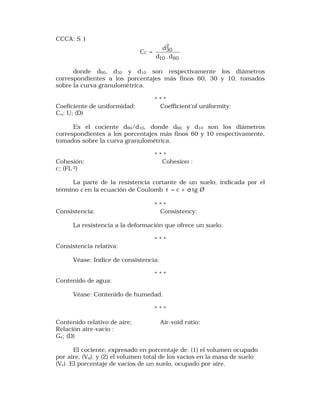CCCA: S 1 
CC = 
2 
30 
d 
d .d 
10 60 
donde d60, d30 y d10 son respectivamente los diámetros 
correspondientes a los porcentajes más finos 60, 30 y 10, tomados 
sobre la curva granulométrica. 
* * * 
Coeficiente de uniformidad: Coefficient'of uniformity: 
Cu; U; (D) 
Es el cociente d60/d10, donde d60 y d10 son los diámetros 
correspondientes a los porcentajes más finos 60 y 10 respectivamente, 
tomados sobre la curva granulométrica. 
* * * 
Cohesión: Cohesion : 
c; (FL-2) 
La parte de la resistencia cortante de un suelo, indicada por el 
término c en la ecuación de Coulomb t = c + s tg Ø 
* * * 
Consistencia: Consistency: 
La resistencia a la deformación que ofrece un suelo. 
* * * 
Consistencia relativa: 
Véase: Indice de consistencia. 
* * * 
Contenido de agua: 
Véase: Contenido de humedad. 
* * * 
Contenido relativo de aire; Air-void ratio: 
Relación aire-vacío : 
Gv; (D) 
El cociente, expresado en porcentaje de: (1) el volumen ocupado 
por aire, (Va), y (2) el volumen total de los vacíos en la masa de suelo 
(Vv) .El porcentaje de vacíos de un suelo, ocupado por aire. 
 