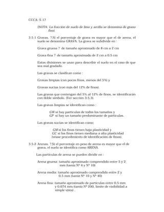 CCCA: S 17 
(NOTA: La fracción de suelo de limo y arcilla se denomina de grano 
fino). 
3 5.1 Gravas. ? Si el porcentaje de grava es mayor que el de arena, el 
suelo se denomina GRAVA. La grava se subdivide en : 
Grava gruesa ? de tamaño aproximado de 8 cm a 2 cm 
Grava fina ? de tamaño aproximado de 2 cm a 0,5 cm 
Estas divisiones se usan para describir el suelo en el caso de que 
sea mal gradado. 
Las gravas se clasifican como : 
Gravas limpias (con pocos finos, menos del 5%) y 
Gravas sucias (con más del 12% de finos). 
Las gravas que contengan del 5% al 12% de finos, se identificarán 
con doble símbolo. (Ver sección 3.5.3). 
Las gravas limpias se identifican como : 
GW si hay partículas de todos los tamaños y 
GP si hay un tamaño predominante de partículas. 
Las gravas sucias se identifican como: 
GM si los finos tienen baja plasticidad y 
GC si los finos tienen mediana a alta plasticidad 
(véase procedimiento de identificación de finos). 
3.5.2 Arenas. ? Si el porcentaje en peso de arena es mayor que el de 
grava, el suelo se identifica como ARENA. 
Las partículas de arena se pueden dividir en : 
Arena gruesa: tamaño aproximado comprendido entre 5 y 2 
mm (tamiz Nº 4 y Nº 10) 
Arena media: tamaño aproximado comprendido entre 2 y 
0,5 mm (tamiz Nº 10 y Nº 40) 
Arena fina: tamaño aproximado de partículas entre 0,5 mm 
y 0,074 mm (tamiz Nº 200, límite de visibilidad a 
simple vista) . 
 