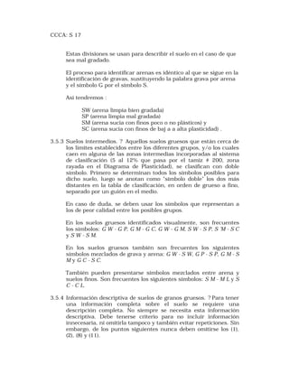 CCCA: S 17 
Estas divisiones se usan para describir el suelo en el caso de que 
sea mal gradado. 
El proceso para identificar arenas es idéntico al que se sigue en la 
identificación de gravas, sustituyendo la palabra grava por arena 
y el símbolo G por el símbolo S. 
Así tendremos : 
SW (arena limpia bien gradada) 
SP (arena limpia mal gradada) 
SM (arena sucia con finos poco o no plásticos) y 
SC (arena sucia con finos de baj a a alta plasticidad) . 
3.5.3 Suelos intermedios. ? Aquellos suelos gruesos que están cerca de 
los límites establecidos entre los diferentes grupos, y/o los cuales 
caen en alguna de las zonas intermedias incorporadas al sistema 
de clasificación (5 al 12% que pasa por el tamiz # 200, zona 
rayada en el Diagrama de Plasticidad), se clasifican con doble 
símbolo. Primero se determinan todos los símbolos posibles para 
dicho suelo, luego se anotan como "símbolo doble" los dos más 
distantes en la tabla de clasificación, en orden de grueso a fino, 
separado por un guión en el medio. 
En caso de duda, se deben usar los símbolos que representan a 
los de peor calidad entre los posibles grupos. 
En los suelos gruesos identificados visualmente, son frecuentes 
los símbolos: G W - G P, G M - G C, G W - G M, S W - S P, S 'M - S C 
y S W - S M. 
En los suelos gruesos también son frecuentes los siguientes 
símbolos mezclados de grava y arena: G W - S W, G P - S P, G M - S 
M y G C - S C. 
También pueden presentarse símbolos mezclados entre arena y 
suelos finos. Son frecuentes los siguientes símbolos: S M - M L y S 
C - C L. 
3.5.4 Información descriptiva de suelos de granos gruesos. ? Para tener 
una información completa sobre el suelo se requiere una 
descripción completa. No siempre se necesita esta información 
descriptiva. Debe tenerse criterio para no incluir información 
innecesaria, ni omitirla tampoco y también evitar repeticiones. Sin 
embargo, de los puntos siguientes nunca deben omitirse los (1), 
(2), (8) y (11). 
 