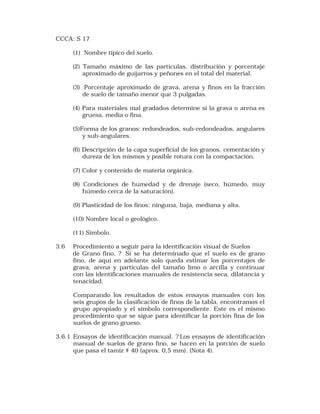 CCCA: S 17 
(1) Nombre típico del suelo. 
(2) Tamaño máximo de las partículas, distribución y porcentaje 
aproximado de guijarros y peñones en el total del material. 
(3) Porcentaje aproximado de grava, arena y finos en la fracción 
de suelo de tamaño menor que 3 pulgadas. 
(4) Para materiales mal gradados determine si la grava o arena es 
gruesa, media o fina. 
(5)Forma de los granos: redondeados, sub-redondeados, angulares 
y sub-angulares. 
(6) Descripción de la capa superficial de los granos, cementación y 
dureza de los mismos y posible rotura con la compactación. 
(7) Color y contenido de materia orgánica. 
(8) Condiciones de humedad y de drenaje (seco, húmedo, muy 
húmedo cerca de la saturación). 
(9) Plasticidad de los finos: ninguna, baja, mediana y alta. 
(10) Nombre local o geológico. 
(11) Símbolo. 
3.6 Procedimiento a seguir para la identificación visual de Suelos 
de Grano fino. ? Si se ha determinado que el suelo es de grano 
fino, de aquí en adelante solo queda estimar los porcentajes de 
grava, arena y partículas del tamaño limo o arcilla y continuar 
con las identificaciones manuales de resistencia seca, dilatancia y 
tenacidad. 
Comparando los resultados de estos ensayos manuales con los 
seis grupos de la clasificación de finos de la tabla, encontramos el 
grupo apropiado y el símbolo correspondiente. Este es el mismo 
procedimiento que se sigue para identificar la porción fina de los 
suelos de grano grueso. 
3.6.1 Ensayos de identificación manual. ? Los ensayos de identificación 
manual de suelos de grano fino, se hacen en la porción de suelo 
que pasa el tamiz # 40 (aprox. 0,5 mm). (Nota 4). 
 