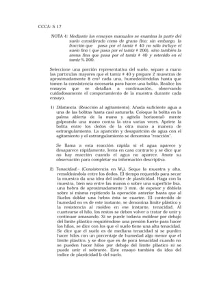 CCCA: S 17 
NOTA 4: Mediante los ensayos manuales se examina la parte del 
suelo considerado como de grano fino; sin embargo, la 
fracción que pasa por el tamiz # 40 no sólo incluye el 
suelo fino ( que pasa por el tamiz # 200), sino también la 
arena fina que pasa por el tamiz # 40 y retenido en el 
tamiz % 200. 
Seleccione una porción representativa del suelo, separe a mano 
las partículas mayores que el tamiz # 40 y prepare 2 muestras de 
aproximadamente 8 cm3 cada una, humedeciéndolas hasta que 
tomen la consistencia necesaria para hacer una bolita. Realice los 
ensayos que se detallan a continuación, observando 
cuidadosamente el comportamiento de la muestra durante cada 
ensayo. 
1) Dilatancia. (Reacción al agitamiento). Añada suficiente agua a 
una de las bolitas hasta casi saturarla. Coloque la bolita en la 
palma abierta de la mano y agítela horizontal- mente 
golpeando una mano contra la otra varias veces. Apriete la 
bolita entre los dedos de la otra mano a manera de 
estrangulamiento. La aparición y desaparición de agua con el 
agitamiento y el estrangulamiento se denomina "reacción". 
Se llama a esta reacción rápida si el agua aparece y 
desaparece rápidamente, lenta en caso contrario y se dice que 
no hay reacción cuando el agua no aparece. Anote su 
observación para completar su información descriptiva. 
2) Tenacidad.– (Consistencia en Wp). Seque la muestra y alta. 
remoldeándola entre los dedos. El tiempo requerido para secar 
la muestra da una idea del índice de plasticidad. Haga con la 
muestra, bien sea entre las manos o sobre una superficie lisa, 
una hebra de aproximadamente 3 mm. de espesor y dóblela 
sobre sí misma repitiendo la operación anterior hasta que al 
Suelos doblar una hebra ésta se cuartee. El contenido de 
humedad en es de este instante, se denomina límite plástico y 
la resistencia al moldeo en ese instante, tenacidad. Al 
cuartearse el hilo, los restos se deben volver a tratar de unir y 
continuar amasando. Si se puede todavía moldear por debajo 
del límite plástico requiriéndose una presión fuerte para hacer 
los hilos, se dice con los que el suelo tiene una alta tenacidad. 
Se dice que el suelo es de mediana tenacidad si se pueden 
hacer hilos con un porcentaje de humedad algo menor que el 
límite plástico, y se dice que es de poca tenacidad cuando no 
se pueden hacer hilos por debajo del límite plástico ni se 
puede unir el sobrante. Este ensayo también da idea del 
índice de plasticidad IP del suelo. 
 