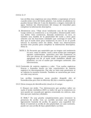 CCCA: S 17 
Las arcillas muy orgánicas son muy débiles y esponjosas al tacto 
cuando están cerca del límite plástico. Los suelos no plásticos no 
pueden formar hilos de 3 mm de diámetro a ningún contenido de 
agua. Anótese las observaciones del ensayo de tenacidad para 
completar la información descriptiva. 
3) Resistencia seca. ? Deje secar totalmente una de las muestra. 
Luego estime su resistencia a su triturado y desmenuzado entre 
sus dedos. Esta resistencia, llamada resistencia en seco, es 
también una medida de la plasticidad del suelo y tiene gran 
relación con las fracciones coloidales que contenga el suelo. Se 
dice que el suelo tiene poca resistencia en seco si no se puede 
triturar la muestra entre los dedos. Anote sus observaciones 
durante esta prueba para completar la información descriptiva. 
(Nota 5). 
NOTA 5: Es frecuente que materiales que no tengan casi resistencia 
en seco, como el caliche, coral y otros suelos que contengan 
agentes carbonatosos, aparenten una alta resistencia en 
seco por efectos de cementación. Esto se puede comprobar 
agregando era de al suelo ácido clorhídrico diluido que 
producirá, en con el suelos que contengan carbonato, una 
efervescencia. 
3.6.2 Contenido de materia orgánica y color. ? Los suelos orgánicos 
frescos y húmedos tienen un olor característico de materia 
orgánica en descomposición. Ese olor se hará más penetrante si 
se calienta la muestra húmeda. También se caracteriza por tener 
un color muy oscuro. 
Las arcillas inorgánicas secas pueden despedir olor al 
humedecerlas pero éste es diferente del olor a materia orgánica. 
3.6.3 Otros ensayos de identificación visual en el campo. 
1) Ensayo con ácido. ? La efervescencia que produce sobre un 
suelo el ácido clorhídrico (HCI) es índice de que la resistencia en 
seco puede ser causada por agentes cementado res cálcicos, más 
bien que por materias coloidales. 
2) Brillo.? Es una prueba complementaria para reconocer la 
presencia de arcilla. Con un cuchillo seccione una muestra 
ligeramente húmeda de arcilla. Si aparece una superficie bri-llante 
el material es arcilla de alta plasticidad, en caso contrario, 
puede ser una arcilla de baj a plasticidad o un limo. 
 