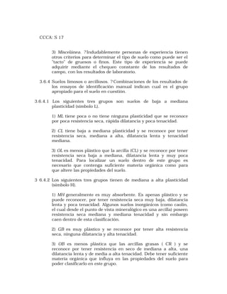 CCCA: S 17 
3) Miscelánea. ? Indudablemente personas de experiencia tienen 
otros criterios para determinar el tipo de suelo como puede ser el 
"tacto" de gruesos o finos. Este tipo de experiencia se puede 
adquirir mediante el chequeo constante de los resultados de 
campo, con los resultados de laboratorio. 
3.6.4 Suelos limosos o arcillosos. ? Combinaciones de los resultados de 
los ensayos de identificación manual indican cual es el grupo 
apropiado para el suelo en cuestión. 
3.6.4.1 Los siguientes tres grupos son suelos de baja a mediana 
plasticidad (símbolo L). 
1) ML tiene poca o no tiene ninguna plasticidad que se reconoce 
por poca resistencia seca, rápida dilatancia y poca tenacidad. 
2) CL tiene baja a mediana plasticidad y se reconoce por tener 
resistencia seca, mediana a alta, dilatancia lenta y tenacidad 
mediana. 
3) OL es menos plástico que la arcilla (CL) y se reconoce por tener 
resistencia seca baja a mediana, dilatancia lenta y muy poca 
tenacidad. Para localizar un suelo dentro de este grupo es 
necesario que contenga suficiente materia orgánica como para 
que altere las propiedades del suelo. 
3 6.4.2 Los siguientes tres grupos tienen de mediana a alta plasticidad 
(símbolo H). 
1) MH generalmente es muy absorbente. Es apenas plástico y se 
puede reconocer, por tener resistencia seca muy baja, dilatancia 
lenta y poca tenacidad. Algunos suelos inorgánicos (como caolín, 
el cual desde el punto de vista mineralógico es una arcilla) poseen 
resistencia seca mediana y mediana tenacidad y sin embargo 
caen dentro de esta clasificación. 
2) GB es muy plástico y se reconoce por tener alta resistencia 
seca, ninguna dilatancia y alta tenacidad. 
3) OB es menos plástica que las arcillas grasas ( CR ) y se 
reconoce por tener resistencia en seco de mediana a alta, una 
dilatancia lenta y de media a alta tenacidad. Debe tener suficiente 
materia orgánica que influya en las propiedades del suelo para 
poder clasificarlo en este grupo. 
 