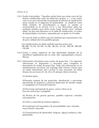 CCCA: S 17 
3.6.5 Suelos intermedios. ? Aquellos suelos finos que están cerca de los 
límites establecidos entre los diferentes grupos, y / o los cuales 
caen en la zona intermedia incorporada al sistema de clasificación 
(zona rayada en el diagrama de plasticidad) , se clasifican como 
doble símbolo. El procedimiento a seguir es similar al 
recomendado en la sección 3.5.3, o sea, determinar todos los 
símbolos posibles para dicho suelo, luego anotar como "símbolo 
doble" los dos más distantes en la tabla de clasificación, en orden 
de plasticidades crecientes, separados por un guión en el medio. 
En caso de duda se deben usar los símbolos que representan a los 
de peor calidad entre los posibles grupos. 
Las clasificaciones de doble símbolo más frecuentes son: 
ML-MR, CL-CR, OL-OR, CL-ML, ML-OL, CL-OL, MR-CR, MR-OR, 
CR-OR. 
3.6.6 Turba o suelos orgánicos de alta plasticidad (símbolo Pt) se 
identifican rápidamente por su color, olor, esponjosidad y textura 
fibrosa. 
3.6.7 Información descriptiva para suelos de grano fino. ? La siguiente 
información es importante y necesaria para completar la 
descripción de suelos de grano fino. Toda esta información no es 
absolutamente necesaria, sin embargo debe tenerse criterio para 
no omitir información útil e incluir lo más necesario. De todas 
formas las secciones (1), (2), (6) y (7) siempre deben incluirse. 
(1) Nombre típico. 
(2)Tamaño máximo de las partículas, distribución y porcentaje 
aproximado de guijarros y peñones (partículas de tamaño maqor 
a 3 pulgadas) en el total del material. 
(3) Porcentaje aproximado de grava, arena y finos en la 
fracción menor que 3 pulgadas. 
(4) Dureza de los granos gruesos, posibles rupturas, tamaños 
más pequeños. 
(5) Color y contenido de materia orgánica. 
(6) Condiciones de humedad y de permeabilidad: seco, húmedo, 
muy húmedo, saturado. 
(7) Caracteristicas de plasticidad: ninguna, alguna mediana y alta 
plasticidad. 
 