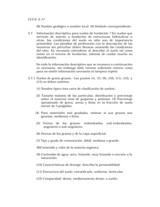 CCCA: S 17 
(8) Nombre geológico o nombre local. (9) Simbolo correspondiente. 
3.7 Información descriptiva para suelos de fundación ? En suelos que 
servirán de asiento a fundación de estructuras hidráulicas u 
otras, las condiciones del suelo en sitio son de importancia 
primordial. Las planillas de perforación con la descripción de las 
muestras sin perturbar deben llenarse anotando las condiciones 
del sitio. Es necesario extenderse al describir el suelo tal como 
existe en el terreno de fundación, además de cuidar mucho su 
identificación. 
No toda la información descriptiva que se enumera a continuación 
es necesaria, sin embargo debe tenerse suficiente criterio como 
para no omitir información necesaria ni tampoco repetir. 
3.7.1 Suelos de grano grueso.- Los puntos (1), (7), (9), (10), (11), (12), y 
(15) no deben omitirse. 
(1) Nombre típico (vea carta de clasificación de suelos). 
(2) Tamaño máximo de las partículas, distribución y porcentaje 
sobre el material total de guijarros y peñones. (3) Porcentaje 
aproximado de grava, arena y finos en la fracción de suelo 
menor de 3 pulgadas. 
(4) Para materiales mal gradados, estimar si sus granos son 
gruesos, medianos o finos. 
(5) Forma de los granos: redondeados, sub-redondeados, 
angulares o sub-angulares. 
(6) Dureza de los granos y de la capa superficial. 
(7) Tipo y grado de cementación: débil, mediana o grande. 
(8)Contenido y color de la materia orgánica. 
(9) Contenido de agua: seco, húmedo, muy húmedo o cercano a la 
saturación. 
(10) Características de drenaje: describa la permeabilidad. 
(11) Estructura del suelo: estratificada, uniforme, lenticular. 
(12) Compacidad: denso, medianamente denso, o suelto. 
 
