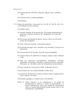 CCCA: S 17 
(13) Plasticidad de 10S finos: ninguna, alguna, baj a, mediana, 
alta. 
(14) Nombre local o nombre geológico. 
(15) Símbolo. 
3.7.2 Suelos de grano fino.-Los puntos (1), (5), (6), (7), (8), (9), (10), (11), 
y (13) deben incluirse siempre. 
(1) Nombre típico. 
(2) Tamaño máximo de las partículas. Porcentaje aproximado de 
guijarros y peñones (mayores de 3 pulgadas) en el total del 
material. 
(3) Porcentaje aproximado de grava, arena y finos en la fracción 
menor de 3 pulgadas. 
(4) Color mientras húmedo y contenido orgánico. 
(5) Contenido de agua: seco, húmedo, muy húmedo y cercano a la 
saturación. 
(6) Características de drenaje: describa la permeabilidad. 
(7) Característícas de plasticid~d: ninguna, alguna, baja, mediana 
o alta. 
(8) Tipo de estructura: estratíficada, homogénea, varvada, 
apanalada (colmenos), floculenta, orificios de raíces, fisurada, 
lentícular. etc. Se deben notar las dimensiones de las fisuras. 
(9) Tipo y grado de cementación: débil, moderado o fuerte. 
(10) Consistencia: (en arcillas) blanda, media, dura. 
(11) Grado de dosificación: (arenas y limos) suelto, medianamente 
duro o denso. ( N ota 6) . 
(12) Nombre geológico o nombre local. (13) Símbolo. 
NOTA 6: Debe indicarse si la consistencia y el grado de 
densificación se refieren a suelos no perturbados o a 
suelos remoldeados, pues una arcilla de consistencia 
dura en estado imperturbado puede perder ésta al ser 
remoldeada ( sensibilidad) . 
 
