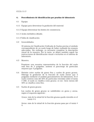 CCCA: S 17 
4.- Procedimiento de identificación por pruebas de laboratorio 
4.1 Equipo: 
4.11 Equipo para determinar la gradación del material. 
4.1.2 Equipo determinar los límites de consistencia. 
4.1.3 Acido clorhídrico diluido. 
4.1.4 Tabla de clasificación. 
4.2 Generalidades. 
El sistema de Clasificación Unificada de Suelos precisa el símbolo 
correspondiente de un suelo luego de haber realízado los ensayos 
adecuados. Sin embargo, es necesario completar la descripción 
visual de la muestra. Por lo tanto, se deben también seguir las 
instrucciones de Identificación visual e incluirlos en el informe de 
laboratorio. 
4.3 Muestra. 
Prepárese una muestra representativa de la fracción del suelo 
más fino de 3 pulgadas; anótese el porcentaje de partículas 
mayores que 3 pulgadas. 
4.4 División entre suelos de grano fino y suelos de grano grueso. 
Obtenga la gradación de la fracción de suelo menor que 3 
pulgadas mediante el análísis granulométrico de laboratorio. Si el 
suelo contiene más del 50% de partículas retenidas sobre el tamiz 
# 200, el suelo se clasifica como grueso; si con- tiene menos del 
50% se clasifica como fino. 
4.5 Suelos de grano grueso. 
Los suelos de grano grueso se subidividen en grava y arena, 
según el esquema siguiente : 
Grava: más de la mitad de la fracción gruesa queda retenida en el 
tamiz # 4. 
Arena: más de la mitad de la fracción gruesa pasa por el tamiz # 
4. 
 