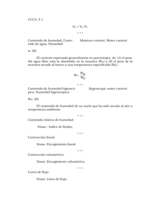 CCCA: S 1 
Gv = Va/Vv 
* * * 
Contenido de humedad, Conte- Moisture content; Water content: 
nido de agua: Humedad: 
w; (D) 
El cociente expresado generalmente en porcentajes, de: (1) el peso 
del agua libre más la absorbida en la muestra (Ww) y (2) el peso de la 
muestra secada al horno a una temperatura especificada (Wd) : 
W= 
W 
W 
W 
D 
* * * 
Contenido de humedad higroscó- Hygroscopic water content: 
pica; Humedad higroscópica: 
WH; (D) 
El contenido de humedad de un suelo que ha sido secado al aire a 
temperatura ambiente. 
* * * 
Contenido relativo de humedad: 
Véase : Indice de fluidez. 
* * * 
Contracción lineal: 
Véase: Encogimiento lineal. 
* * * 
Contracción volumétrica: 
Véase: Encogimiento volumétrico. 
* * * 
Curva de flujo: 
Véase: Línea de flujo. 
 