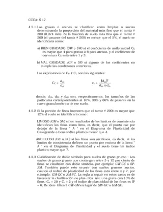 CCCA: S 17 
4.5.1 Las gravas o arenas se clasifican como límpias o sucias 
determinando la proporción del material más fino que el tamiz # 
200 (0,074 mm) .Si la fracción de suelo más fino que el tamiz # 
200 (el pasante del tamiz # 200) es menor que el 5%, el suelo se 
identificará como: 
a) BIEN GRADADO (GW o SW) si el coeficiente de uniformidad CU 
es mayor que 4 para gravas o 6 para arenas, y el coeficiente de 
curvatura CC está entre 1 y 3. 
b) MAL GRADADO (GP o SP) si alguno de los coeficientes no 
cumple las condiciones anteriores. 
Las expresiones de CU Y CC son las siguientes: 
CC = 
d 
60 
d 
10 
cc = ( ) 
2 
30 
d 
d x d 
60 10 
donde: d10, d30 y d60 son, respectivamente, los tamaños de las 
partículas correspondientes al 10%, 30% y 60% de pasante en la 
curva granulométrica de ese suelo. 
4.5.2 Si la porción de finos (menores que el tamiz # 200) es mayor que 
12% el suelo se identificará como : 
LIMOSO (GM o SM) si los resultados de los límit.es de consistencia 
identifican los finos como limo, es decir, que el punto cae por 
debajo de la línea " A " en el Diagrama de Plasticidad de 
Casagrande o tiene índice plástico menor que 4. 
ARCILLOSO (GC o SC) si los finos son arcillosos, es decir, si los 
límites de consistencia definen un punto por encima de la línea " 
A " en el Diagrama de Plasticidad y el suelo tiene lm índice 
plástico mayor que 7. 
4.5.3 Cla5ificación de doble símbolo para suelos de grano grueso : Los 
suelos de grano grueso que contengan entre 5 y 12 por ciento de 
finos se clasifican con doble símbolo, por ejemplo: GW-GC o SP-SM. 
También puede esto ocurrir con suelos gruesos sucios, 
cuando el índice de plasticidad de los finos está entre 4 y 7, por 
e,iemplo: GM-GC o SM-SC. La regla a seguir en estos casos es de 
favorecer la clasificación no plás- tica. Así, una grava con 10% de 
finos, Cu = 20 y Cc = 2 y el índice de plasticidad de los finos es IP 
= 6, Re iden- tificará GW-GM en lugar de GW-GC o GM-GC. 
 