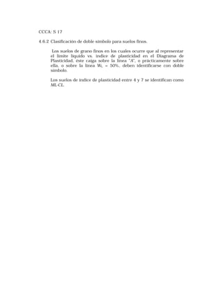 CCCA: S 17 
4.6.2 Clasificación de doble símbolo para suelos finos. 
Los suelos de grano finos en los cuales ocurre que al representar 
el límite líquido vs. índice de plasticidad en el Diagrama de 
Plasticidad, éste caiga sobre la línea "A", o prácticamente sobre 
ella, o sobre la línea WL = 50%, deben identificarse con doble 
símbolo. 
Los suelos de índice de plasticidad entre 4 y 7 se identifican como 
ML-CL. 
 