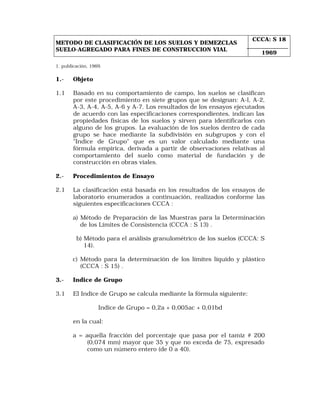 METODO DE CLASIFICACIÓN DE LOS SUELOS Y DEMEZCLAS 
SUELO-AGREGADO PARA FINES DE CONSTRUCCION VIAL 
CCCA: S 18 
1969 
1. publicación, 1969. 
1.- Objeto 
1.1 Basado en su comportamiento de campo, los suelos se clasifican 
por este procedimiento en siete grupos que se designan: A-l, A-2, 
A-3, A-4, A-5, A-6 y A-7. Los resultados de los ensayos ejecutados 
de acuerdo con las especificaciones correspondientes, indican las 
propiedades físicas de los suelos y sirven para identificarlos con 
alguno de los grupos. La evaluación de los suelos dentro de cada 
grupo se hace mediante la subdivisión en subgrupos y con el 
"Indice de Grupo" que es un valor calculado mediante una 
fórmula empírica, derivada a partir de observaciones relativas al 
comportamiento del suelo como material de fundación y de 
construcción en obras viales. 
2.- Procedimientos de Ensayo 
2.1 La clasificación está basada en los resultados de los ensayos de 
laboratorio enumerados a continuación, realizados conforme las 
siguientes especificaciones CCCA : 
a) Método de Preparación de las Muestras para la Determinación 
de los Límites de Consistencia (CCCA : S 13) . 
b) Método para el análisis granulométrico de los suelos (CCCA: S 
14). 
c) Método para la determinación de los límites líquido y plástico 
(CCCA : S 15) . 
3.- Indice de Grupo 
3.1 El Indice de Grupo se calcula mediante la fórmula siguiente: 
Indice de Grupo = 0,2a + 0,005ac + 0,01bd 
en la cual: 
a = aquella fracción del porcentaje que pasa por el tamiz # 200 
(0,074 mm) mayor que 35 y que no exceda de 75, expresado 
como un número entero (de 0 a 40). 
 
