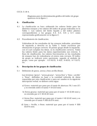 CCCA: S 18 4. 
Diagrama para la determinación gráfica del índice de grupo 
aparecen en la figura 1. 
4.- Clasificación 
4.1 La clasificación se hace utilizando los valores límite para los 
distintos ensayos y los valores del índice de grupo indicados en la 
Tabla 1. Los valores del límite líquido y del índice plástico 
correspondientes a los grupos A-4, A-5, A-6 y A-7, están 
representados gráficamente en la figura 2. 
4.2 Procedimiento de clasificación. 
Valiéndose de los resultados de los ensayos indicados, procédase 
de izquierda a derecha en la Tabla 1, hasta encontrar por 
eliminación el grupo correcto. El primer grupo desde la izquierda, 
con el cual cumplan los datos, es la clasificación correcta. Todos 
los valores límite para los datos experimentales son enteros. A 
fines de clasificación, los valores fraccionarios en los resultados 
de ensayos han de redondearse al entero más cercano. El índice 
de grupo se indicará entre paréntesis, seguido al símbolo de 
grupo, como por ejemplo : A-2-6(13), A-4(5), A-6(12), A-7-5(17), 
etc. 
5.- Descripción de los grupos de clasificación 
5.1 Definición de grava, arena y limo arcilla (finos) . 
Los términos "grava", "arena gruesa", "arena fina" y "limo + arcilla" 
o "finos", definidos en base a la cantidad reducida de datos 
requeridos por esta clasificación y para ser usados en la siguiente 
descripción verbal, se definen como sigue: 
a) Grava: material que pasa por el tamiz de abertura 76,1 mm (3") 
y es retenido sobre el tamiz # 10 (2,0 mm) . 
b) Arena gruesa: material que pasa por el tamiz # 10 (2,00 mm) y 
es retenido por el # 40 (0,42 mm). 
c) Arena fina: material que pasa por el tamiz # 40 (0,42 mm) y es 
retenido por el tamiz # 200 (0,074 mm) . 
d) Limo + Arcilla, o finos: material que pasa por el tamiz # 200 
(0,074 mm). 
 