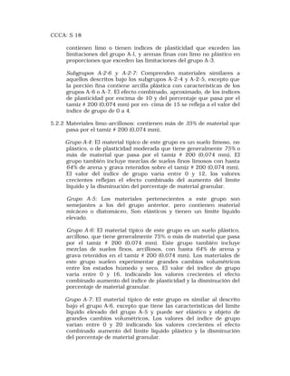 CCCA: S 18 
contienen limo o tienen índices de plasticidad que exceden las 
limitaciones del grupo A-l, y arenas finas con limo no plástico en 
proporciones que exceden las limitaciones del grupo A-3. 
Subgrupos A-2-6 y A-2-7: Comprenden materiales similares a 
aquellos descritos bajo los subgrupos A-2-4 y A-2-5, excepto que 
la porción fina contiene arcilla plástica con características de los 
grupos A-6 o A-7. El efecto combinado, aproximado, de los índices 
de plasticidad por encima de 10 y del porcentaje que pasa por el 
tamiz # 200 (0,074 mm) por en- cima de 15 se refleja a el valor del 
índice de grupo de 0 a 4. 
5.2.2 Materiales limo-arcillosos: contienen más de 35% de material que 
pasa por el tamiz # 200 (0,074 mm), 
Grupo A-4: El material típico de este grupo es un suelo limoso, no 
plástico, o de plasticidad moderada que tiene generalmente 75% o 
más de material que pasa por el tamiz # 200 (0,074 mm), El 
grupo también incluye mezclas de suelos finos limosos con hasta 
64% de arena y grava retenidos sobre el tamiz # 200 (0,074 mm), 
El valor del índice de grupo varía entre 0 y 12, los valores 
crecientes reflejan el efecto combinado del aumento del límite 
líquido y la disminución del porcentaje de material granular. 
Grupo A-5: Los materiales pertenecientes a este grupo son 
semejantes a los del grupo anterior, pero contienen material 
micáceo o diatomáceo, Son elásticos y tienen un límite líquido 
elevado. 
Grupo A-6: El material típico de este grupo es un suelo plástico, 
arcilloso, que tiene generalmente 75% o más de material que pasa 
por el tamiz # 200 (0,074 mm). Este grupo también incluye 
mezclas de suelos finos, arcillosos, con hasta 64% de arena y 
grava retenidos en el tamiz # 200 (0,074 mm), Los materiales de 
este grupo suelen experimentar grandes cambios volumétricos 
entre los estados húmedo y seco, El valor del índice de grupo 
varía entre 0 y 16, indicando los valores crecientes el efecto 
combinado aumento del índice de plasticidad y la disminución del 
porcentaje de material granular. 
Grupo A-7: El material típico de este grupo es similar al descrito 
bajo el grupo A-6, excepto que tiene las características del límite 
líquido elevado del grupo A-5 y puede ser elástico y objeto de 
grandes cambios volumétricos, Los valores del índice de grupo 
varían entre 0 y 20 indicando los valores crecientes el efecto 
combinado aumento del límite líquido plástico y la disminución 
del porcentaje de material granular. 
 