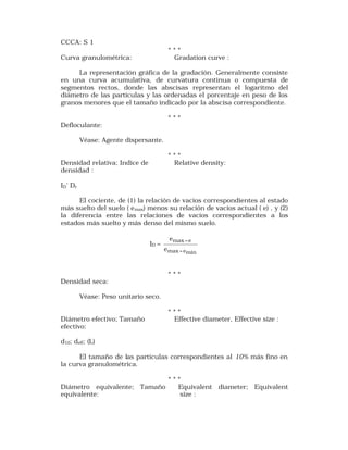 CCCA: S 1 
* * * 
Curva granulométrica: Gradation curve : 
La representación gráfica de la gradación. Generalmente consiste 
en una curva acumulativa, de curvatura continua o compuesta de 
segmentos rectos, donde las abscisas representan el logaritmo del 
diámetro de las partículas y las ordenadas el porcentaje en peso de los 
granos menores que el tamaño indicado por la abscisa correspondiente. 
* * * 
Defloculante: 
Véase: Agente dispersante. 
* * * 
Densidad relativa; Indice de Relative density: 
densidad : 
ID' Dr 
El cociente, de (1) la relación de vacíos correspondientes al estado 
más suelto del suelo ( emax) menos su relación de vacíos actual ( e) , y (2) 
la diferencia entre las relaciones de vacíos correspondientes a los 
estados más suelto y más denso del mismo suelo. 
ID = 
max e 
max emin 
e 
e 
- 
- 
* * * 
Densidad seca: 
Véase: Peso unitario seco. 
* * * 
Diámetro efectivo; Tamaño Effective diameter, Effective size : 
efectivo: 
d10; deff; (L) 
El tamaño de las partículas correspondientes al 10% más fino en 
la curva granulométrica. 
* * * 
Diámetro equivalente; Tamaño Equivalent diameter; Equivalent 
equivalente: size : 
 