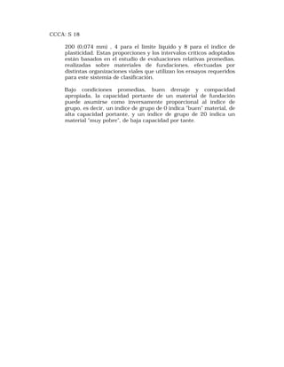 CCCA: S 18 
200 (0,074 mm) , 4 para el límite líquido y 8 para el índice de 
plasticidad. Estas proporciones y los intervalos críticos adoptados 
están basados en el estudio de evaluaciones relativas promedias, 
realizadas sobre materiales de fundaciones, efectuadas por 
distintas organizaciones viales que utilizan los ensayos requeridos 
para este sistemia de clasificación. 
Bajo condiciones promedias, buen drenaje y compacidad 
apropiada, la capacidad portante de un material de fundación 
puede asumirse como inversamente proporcional al índice de 
grupo, es decir, un índice de grupo de 0 indica "buen" material, de 
alta capacidad portante, y un índice de grupo de 20 indica un 
material "muy pobre", de baja capacidad por tante. 
 
