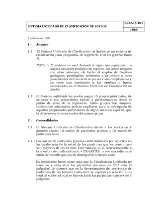SISTEMA UNIFICADO DE CLASIFICACIÓN DE SUELOS 
CCCA: S 101 
1969 
1. publicación, 1969. 
1.- Alcance 
1.1 El Sistema Unificado de Clasificación de Suelos es un sistema de 
clasificación para propósitos de ingeniería civil en general (Nota 
1). 
NOTA 1: El sistema no está limitado a algún uso particular o a 
alguna situación geológica en especial. No colide tampoco 
con otros sistemas; de hecho el empleo de términos 
geológicos, pedológicos, referentes a la textura u otros 
provenientes del uso local se prevee como complemento y 
no como una sustitución a los términos y frases 
establecidos en el Sistema Unificado de Clasificación de 
Suelos. 
1.2 El Sistema subdivide los suelos según 15 grupos principales, de 
acuerdo a sus propiedades típicas y predominantes desde el 
punto de vista de la ingeniería. Estos grupos son amplios; 
calificativos adicionales podrán emplearse para la descripción de 
aquellas propiedades particulares de algún suelo en especial, que 
la diferencien de otros suelos del mismo grupo. 
2.- Generalidades 
2.1 El Sistema Unificado de Clasificación divide a los suelos en 2 
grandes clases: (1) suelos de partículas gruesas y (2) suelos de 
partículas finas. 
2.1.1 Los suelos de partículas gruesas están formados por aquellos en 
los cuales más de la mitad de las partículas que los constituyen 
son mayores de 0,074 mm. Este tamaño es el correspondiente a 
la abertura de malla del tamiz # 200 (ASTM) , y correspondiente al 
límite de tamaflo que puede distinguirse a simple vista. 
Es importante hacer notar aquí que la Clasificación Unificada no 
toma en cuenta sino las partículas menores de 76,2 mm (3 
pulgadas) de manera que en la determinación del porcentaje de 
partículas de un tamaño cualquiera se expresa en relación a un 
total de suelo del cual se han excluido las partículas mayores de 3 
pulgadas. 
 