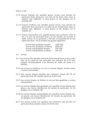 CCCA: S 101 
3.1.9 Gravas limosas son aquellas gravas sucias cuya porción de 
particulas finas, pertenece a la clase de los limos (esta clase se 
definirá más adelante). A estas gravas se las designa con el 
simbolo GM. 
3.1.10 Gravas arcillosas son aquellas gravas sucias cuya porción de 
partículas finas pertenece a la clase de las arcillas (esta clase se 
definirá más adelante). A estas gravas se las designa con el 
símbolo GC. 
3.1.11 Gravas intermedias son aquellas gravas que contienen entre el 
5% y el 12% de partículas finas y se las clasifica de acuerdo al 
doble criterio de su gradación y del tipo correspondiente de sus 
partículas finas. Así se tendrán los grupos siguientes : 
Gravas bien gradadas limosas (GW-GM) 
Gravas bien gradadas arcillosas (GW-GC) 
Gravas mal gradadas limosas (GP-GM) 
Gravas mal gradadas arcillosas (GP-GC) 
3.2 Arenas. 
3.2.1 Las arenas son aquellos suelos de partículas gruesas en los cuales 
más de la mitad de las partículas son menores de 4,76 mm, 
tamaño correspondiente a la abertura de malla del tamiz # 4 
(ASTM) . 
3.2.2 Las arenas se clasifican a su vez en arenas limpias, arenas sucias 
y arenas intermedias. 
3.2.3 Son arenas limpias aquellas que contíenen menos del 5% de 
partículas finas (de tamaño menor de 0,074 mm). 
3.2.4 Las arenas limpias se dividen en arenas bien gradadas y arenas 
mal gradadas. 
3.2.5 Las arenas limpias bien gradadas son aquellas arenas limpias que 
poseen una buena distribución de tamaño de partículas. Se las 
designa con el símbolo SW. 
3.2.6 Las arenas limpias mal gradadas son aquellas arenas limpias que 
no poseen una buena distribución de tamaño de partículas. Se 
las designa con el símbolo SP. 
8.2.7 Las arenas sucias son aquellas que contíenen más de112% de 
partículas finas (tamaño menor de 0,074 mm). 
 