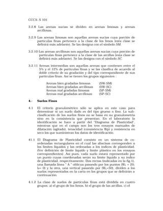 CCCA: S 101 
3.2.8 Las arenas sucias se dividen en arenas limosas y arenas 
arcillosas. 
3.2.9 Las arenas limosas son aquellas arenas sucias cuya porción de 
partículas finas pertenece a la clase de los limos (esta clase se 
definirá más adelante). Se las designa con el símbolo SM. 
3.2.10 Las arenas arcillosas son aquellas arenas sucias cuya porción de 
partículas finas pertenece a la clase de las arcillas (esta clase se 
definirá más adelante). Se las designa con el símbolo SC. 
3.2.11 Arenas intermedias son aquellas arenas que contienen entre el 
5% y el 12% de partículas finas y se las clasifica de acuerdo al 
doble criterio de su gradación y del tipo correspondiente de sus 
partículas finas. Así se tienen los grupos siguientes : 
Arenas bien gradadas limosas (SW-SM) 
Arenas bien gradadas arcillosas (SW-SC) 
Arenas mal gradadas limosas (SP-SM) 
Arenas mal gradadas arcillosas (SP-SC) 
4.- Suelos Finos 
4.1 El criterio granulométrico sólo se aplica en este caso para 
determinar si un suelo dado es del tipo grueso o fino. La sub-clasificación 
de los suelos finos no se basa en su granulometría 
sino en la consistencia que presentan. En el laboratorio la 
identificación se hace a partir del "Diagrama de Plasticidad", 
mientras que en el campo son los tres ensayos manuales de 
dilatación (agitado), tenacidad (consistencia Wp) y resistencia en 
seco los que suministran los datos de identificación. 
41.1 El Diagrama de Plasticidad consiste en un sistema de co-ordenadas 
rectangulares en el cual las abscisas corresponden a 
los límites líquidos y las ordenadas a los índices de plasticidad. 
(Ver definición de límite líquido y límite plástico en los ensayos 
correspondientes) .Así pues, cada suelo estará representado por 
un punto cuyas coordenadas serán su límite líquido y su índice 
de plasticidad, respectivamente. Dos rectas (indicadas en la fig.1), 
una llamada línea " A " oblícua pasando por los puntos (WL = 20; 
IP= 0) y la otra, una vertical pasando por (WL=50), dividen a los 
suelos representados en la carta en los grupos que se definirán a 
continuación. 
4.1.2 La clase de suelos de partículas finas está dividida en cuatro 
grupos: a) el grupo de los limos, b) el grupo de las arcillas, c) el 
 
