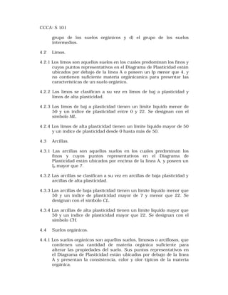 CCCA: S 101 
grupo de los suelos orgánicos y d) el grupo de los suelos 
intermedios. 
4.2 Limos. 
4.2.1 Los limos son aquellos suelos en los cuales predominan los finos y 
cuyos puntos representativos en el Diagrama de Plasticidad están 
ubicados por debajo de la línea A o poseen un Ip menor que 4, y 
no contienen suficiente materia orgánicanica para presentar las 
características de un suelo orgánico. 
4.2.2 Los limos se clasifican a su vez en limos de baj a plasticidad y 
límos de alta plasticidad. 
4.2.3 Los límos de baj a plasticidad tienen un límite líquido menor de 
50 y un índice de plasticidad entre 0 y 22. Se designan con el 
símbolo ML. 
4.2.4 Los limos de alta plasticidad tienen un límite líquido mayor de 50 
y un índice de plasticidad desde 0 hasta más de 50. 
4.3 Arcillas. 
4.3.1 Las arcillas son aquellos suelos en los cuales predominan los 
finos y cuyos puntos representativos en el Diagrama de 
Plasticidad están ubicados por encima de la línea A, y poseen un 
Ip mayor que 7. 
4.3.2 Las arcillas se clasifican a su vez en arcillas de baja plasticidad y 
arcillas de alta plasticidad. 
4.3.3 Las arcillas de baja plasticidad tienen un límite líquido menor que 
50 y un índice de plasticidad mayor de 7 y menor que 22. Se 
designan con el símbolo CL. 
4.3.4 Las arcillas de alta plasticidad tienen un límite líquido mayor que 
50 y un índice de plasticidad mayor que 22. Se designan con el 
símbolo CH. 
4.4 Suelos orgánicos. 
4.4.1 Los suelos orgánicos son aquellos suelos, limosos o arcillosos, que 
contienen una cantidad de materia orgánica suficiente para 
alterar las propiedades del suelo. Sus puntos representativos en 
el Diagrama de Plasticidad están ubicados por debajo de la línea 
A y presentan la consistencia, color y olor típicos de la materia 
orgánica. 
 