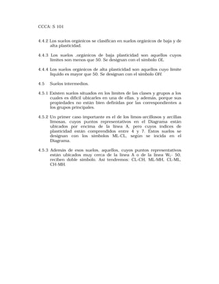 CCCA: S 101 
4.4.2 Los suelos orgánicos se clasifican en suelos orgánicos de baja y de 
alta plasticidad. 
4.4.3 Los suelos ,orgánicos de baja plasticidad son aquellos cuyos 
límites son menos que 50. Se designan con el símbolo OL. 
4.4.4 Los suelos orgánicos de alta plasticidad son aquellos cuyo límite 
líquido es mayor que 50. Se designan con el símbolo OH. 
4.5 Suelos intermedios. 
4.5.1 Existen suelos situados en los límites de las clases y grupos a los 
cuales es difícil ubicarles en una de ellas. y además, porque sus 
propiedades no están bien definidas por las correspondientes a 
los grupos principales. 
4.5.2 Un primer caso importante es el de los limos-arcillosos y arcillas 
limosas, cuyos puntos representativos en el Diagrama están 
ubicados por encima de la línea A, pero cuyos índices de 
plasticidad están comprendidos entre 4 y 7. Estos suelos se 
designan con los símbolos ML-CL, según se incida en el 
Diagrama. 
4.5.3 Además de esos suelos, aquellos, cuyos puntos representativos 
están ubicados muy cerca de la línea A o de la línea WL- 50, 
reciben doble símbolo. Así tendremos: CL-CH, ML-MH, CL-ML, 
CH-MH. 
 