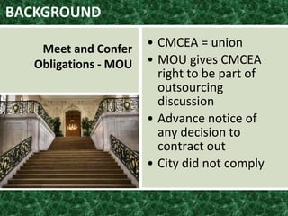 BACKGROUND
• CMCEA = union
• MOU gives CMCEA
right to be part of
outsourcing
discussion
• Advance notice of
any decision to
contract out
• City did not comply
Meet and Confer
Obligations - MOU
 