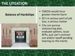 THE LITGATION
Balance of Hardships
• CMCEA would incur
greater interim harm
• EE’s in serious peril of job
loss, a serious matter
• City can pursue
outsourcing plan,
evaluate options, issue
RFPs, just can’t contract
out and/or layoff pending
hearing on the merits
 