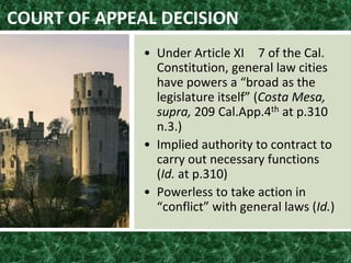 COURT OF APPEAL DECISION
• Under Article XI 7 of the Cal.
Constitution, general law cities
have powers a “broad as the
legislature itself” (Costa Mesa,
supra, 209 Cal.App.4th at p.310
n.3.)
• Implied authority to contract to
carry out necessary functions
(Id. at p.310)
• Powerless to take action in
“conflict” with general laws (Id.)
 