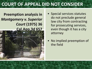 • Special services statutes
do not preclude general
law city from contracting
for prosecuting services,
even though it has a city
attorney
• No implied preemption of
the field
COURT OF APPEAL DID NOT CONSIDER
Preemption analysis in
Montgomery v. Superior
Court (1975) 36
Cal.App.3d 657
 