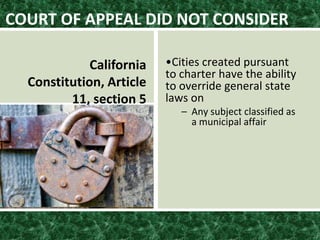 •Cities created pursuant
to charter have the ability
to override general state
laws on
– Any subject classified as
a municipal affair
COURT OF APPEAL DID NOT CONSIDER
California
Constitution, Article
11, section 5
 
