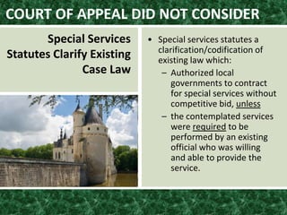 COURT OF APPEAL DID NOT CONSIDER
Special Services
Statutes Clarify Existing
Case Law
• Special services statutes a
clarification/codification of
existing law which:
– Authorized local
governments to contract
for special services without
competitive bid, unless
– the contemplated services
were required to be
performed by an existing
official who was willing
and able to provide the
service.
 