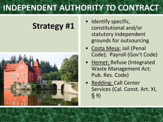 • Identify specific,
constitutional and/or
statutory independent
grounds for outsourcing
• Costa Mesa: Jail (Penal
Code); Payroll (Gov’t Code)
• Hemet: Refuse (Integrated
Waste Management Act;
Pub. Res. Code)
• Redding: Call Center
Services (Cal. Const. Art. XI,
§ 9)
INDEPENDENT AUTHORITY TO CONTRACT
Strategy #1
 