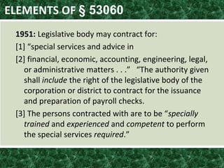 ELEMENTS OF § 53060
1951: Legislative body may contract for:
*1+ “special services and advice in
[2] financial, economic, accounting, engineering, legal,
or administrative matters . . .” “The authority given
shall include the right of the legislative body of the
corporation or district to contract for the issuance
and preparation of payroll checks.
*3+ The persons contracted with are to be “specially
trained and experienced and competent to perform
the special services required.”
 