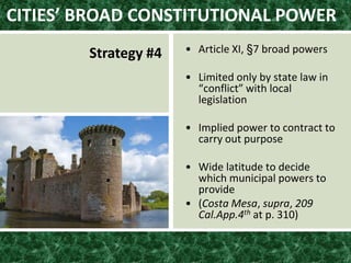 CITIES’ BROAD CONSTITUTIONAL POWER
Strategy #4 • Article XI, §7 broad powers
• Limited only by state law in
“conflict” with local
legislation
• Implied power to contract to
carry out purpose
• Wide latitude to decide
which municipal powers to
provide
• (Costa Mesa, supra, 209
Cal.App.4th at p. 310)
 