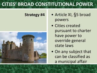 CITIES’ BROAD CONSTITUTIONAL POWER
Strategy #4 • Article XI, §5 broad
powers
• Cities created
pursuant to charter
have power to
override general
state laws
• On any subject that
can be classified as
a municipal affair
 