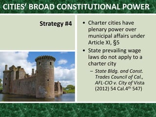 CITIES’ BROAD CONSTITUTIONAL POWER
Strategy #4 • Charter cities have
plenary power over
municipal affairs under
Article XI, §5
• State prevailing wage
laws do not apply to a
charter city
– State Bldg. and Const.
Trades Council of Cal.,
AFL-CIO v. City of Vista
(2012) 54 Cal.4th 547)
 