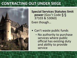 CONTRACTING OUT UNDER SIEGE
Special Services Statutes limit
power (Gov’t Code § §
37103 & 53060)
Even though…
• Can’t waste public funds
– No authority to purchase
services where public
official has existing duty
and ability to provide
service
 