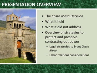 • The Costa Mesa Decision
• What it held
• What it did not address
• Overview of strategies to
protect and preserve
contracting out power
– Legal strategies to blunt Costa
Mesa
– Labor relations considerations
PRESENTATION OVERVIEW
 