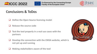 ❑ Define the Open Source licensing model
❑ Release the source code
❑ Test the tool properly in a real use cases with the
partners
❑ Develop the connection with the ENISA website, which is
not yet up and running
❑ Making stakeholders aware of the tool
Conclusions & ToDos
 