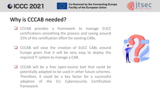 ❑ CCCAB provides a framework to manage EUCC
certifications smoothing the process and saving around
25% of the certification effort for existing CABs.
❑ CCCAB will ease the creation of EUCC CABs around
Europe given that it will be very easy to deploy the
required IT system to manage a CAB.
❑ CCCAB will be a free open-source tool that could be
potentially adapted to be used in other future schemes.
Therefore, it could be a key factor for a successful
adoption of the EU Cybersecurity Certification
framework.
Why is CCCAB needed?
 